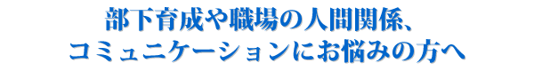 部下育成や職場の人間関係、コミュニケーションにお悩みの方へ